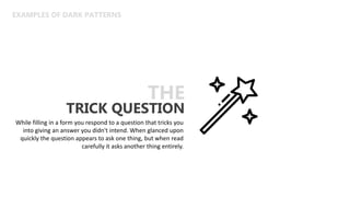 EXAMPLES OF DARK PATTERNS
TRICK QUESTION
THE
While filling in a form you respond to a question that tricks you
into giving an answer you didn't intend. When glanced upon
quickly the question appears to ask one thing, but when read
carefully it asks another thing entirely.
 