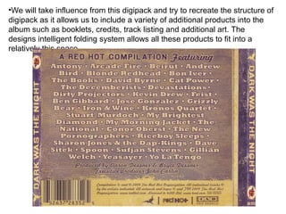 •We will take influence from this digipack and try to recreate the structure of
digipack as it allows us to include a variety of additional products into the
album such as booklets, credits, track listing and additional art. The
designs intelligent folding system allows all these products to fit into a
relatively this space
 
