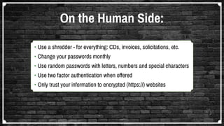 •	Use a shredder - for everything: CDs, invoices, solicitations, etc.
•	Change your passwords monthly
•	Use random passwords with letters, numbers and special characters
•	Use two factor authentication when offered
•	Only trust your information to encrypted (https://) websites
On the Human Side:
 