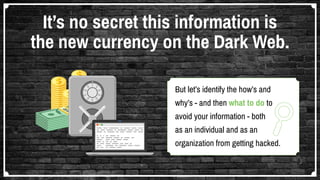 But let’s identify the how’s and
why’s - and then what to do to
avoid your information - both
as an individual and as an
organization from getting hacked.
It’s no secret this information is
the new currency on the Dark Web.
 