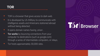 TOR
▪ TOR is a browser that gives access to dark web.
▪ It is developed by US-Military to communicate with
intelligence assets and Americans stationed abroad
without being detected.
▪ It opens domain names having .onion .
▪ Tor works by bouncing connections from your
computer to destinations (such as google.com)
through a series of intermediate computers, or relays.
▪ Tor hosts approximately 30,000 sites.
 