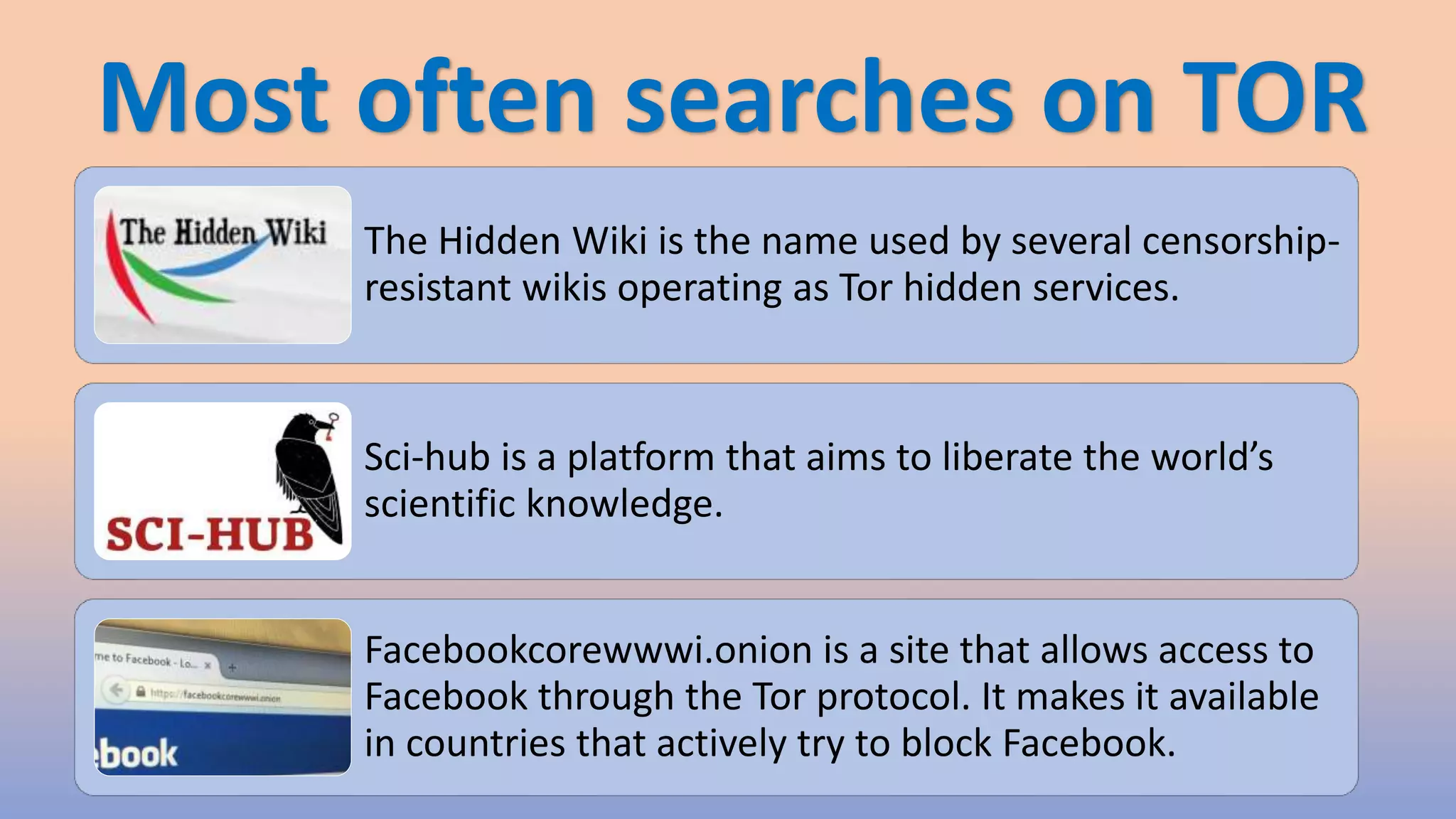 Most often searches on TOR
The Hidden Wiki is the name used by several censorship-
resistant wikis operating as Tor hidden services.
Sci-hub is a platform that aims to liberate the world’s
scientific knowledge.
Facebookcorewwwi.onion is a site that allows access to
Facebook through the Tor protocol. It makes it available
in countries that actively try to block Facebook.
 