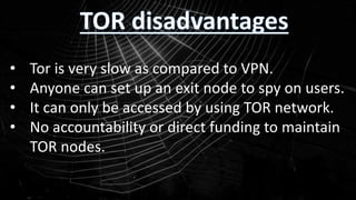 • Tor is very slow as compared to VPN.
• Anyone can set up an exit node to spy on users.
• It can only be accessed by using TOR network.
• No accountability or direct funding to maintain
TOR nodes.
 