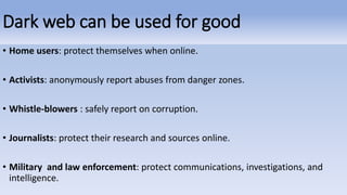 Dark web can be used for good
• Home users: protect themselves when online.
• Activists: anonymously report abuses from danger zones.
• Whistle-blowers : safely report on corruption.
• Journalists: protect their research and sources online.
• Military and law enforcement: protect communications, investigations, and
intelligence.
 