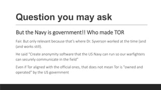 Question you may ask
But the Navy is government!! Who made TOR
Fair. But only relevant because that’s where Dr. Syverson worked at the time (and
(and works still).
He said “Create anonymity software that the US Navy can run so our warfighters
can securely communicate in the field”
Even if Tor aligned with the official ones, that does not mean Tor is "owned and
operated" by the US government
 