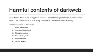 Harmful contents of darkweb
Due to the dark web's encryption, websites cannot track geolocation or IP address of
users. This allows users to talk, blog, transact and share files confidentially.
Some contents of Dark web.
I. Stolen Information
II. Drugs and Stolen Goods
III. Disturbing Content
IV. Bitcoin Lottery Tickets
V. Terrorist Content
VI. Hacking Services
 