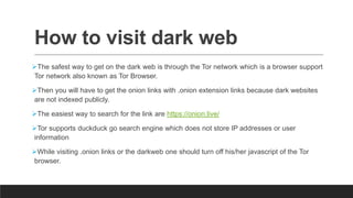 How to visit dark web
The safest way to get on the dark web is through the Tor network which is a browser support
Tor network also known as Tor Browser.
Then you will have to get the onion links with .onion extension links because dark websites
are not indexed publicly.
The easiest way to search for the link are https://onion.live/
Tor supports duckduck go search engine which does not store IP addresses or user
information
While visiting .onion links or the darkweb one should turn off his/her javascript of the Tor
browser.
 