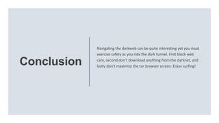 Conclusion
Navigating the darkweb can be quite interesting yet you must
exercise safety as you ride the dark tunnel. First block web
cam, second don’t download anything from the darknet, and
lastly don't maximize the tor browser screen. Enjoy surfing!
 