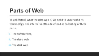 Parts of Web
To understand what the dark web is, we need to understand its
terminology. The internet is often described as consisting of three
parts:
i. The surface web,
ii. The deep web
iii. The dark web.
 