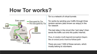 How Tor works?
Tor is a network of virtual tunnels
Tor works by sending your traffic through three
random servers (also known as relays) in the
Tor network
The last relay in the circuit (the “exit relay”) then
sends the traffic out onto the public Internet.
Thus, it creates multi-layered encryption (layers
like an onion) and a hard-to-follow path
There are over 7,000 of these servers, which
mostly belong to volunteers.
 