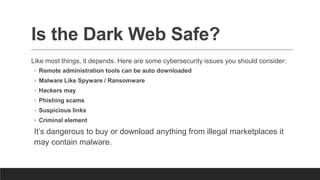 Is the Dark Web Safe?
Like most things, it depends. Here are some cybersecurity issues you should consider:
◦ Remote administration tools can be auto downloaded
◦ Malware Like Spyware / Ransomware
◦ Hackers may
◦ Phishing scams
◦ Suspicious links
◦ Criminal element
It’s dangerous to buy or download anything from illegal marketplaces it
may contain malware.
 