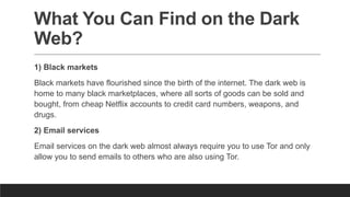 What You Can Find on the Dark
Web?
1) Black markets
Black markets have flourished since the birth of the internet. The dark web is
home to many black marketplaces, where all sorts of goods can be sold and
bought, from cheap Netflix accounts to credit card numbers, weapons, and
drugs.
2) Email services
Email services on the dark web almost always require you to use Tor and only
allow you to send emails to others who are also using Tor.
 