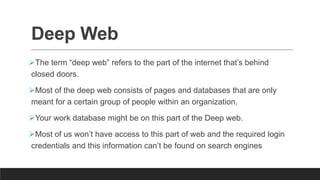 Deep Web
The term “deep web” refers to the part of the internet that’s behind
closed doors.
Most of the deep web consists of pages and databases that are only
meant for a certain group of people within an organization.
Your work database might be on this part of the Deep web.
Most of us won’t have access to this part of web and the required login
credentials and this information can’t be found on search engines
 