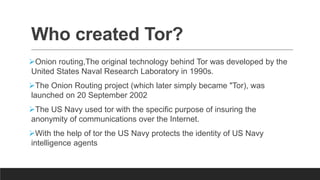 Who created Tor?
Onion routing,The original technology behind Tor was developed by the
United States Naval Research Laboratory in 1990s.
The Onion Routing project (which later simply became "Tor), was
launched on 20 September 2002
The US Navy used tor with the specific purpose of insuring the
anonymity of communications over the Internet.
With the help of tor the US Navy protects the identity of US Navy
intelligence agents
 