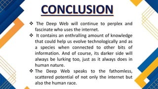  The Deep Web will continue to perplex and
fascinate who uses the internet.
 It contains an enthralling amount of knowledge
that could help us evolve technologically and as
a species when connected to other bits of
information. And of course, its darker side will
always be lurking too, just as it always does in
human nature.
 The Deep Web speaks to the fathomless,
scattered potential of not only the internet but
also the human race.
 