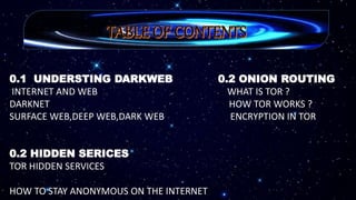 0.1 UNDERSTING DARKWEB 0.2 ONION ROUTING
INTERNET AND WEB WHAT IS TOR ?
DARKNET HOW TOR WORKS ?
SURFACE WEB,DEEP WEB,DARK WEB ENCRYPTION IN TOR
0.2 HIDDEN SERICES
TOR HIDDEN SERVICES
HOW TO STAY ANONYMOUS ON THE INTERNET
 