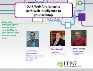 © 2012 Veloxiti™
Dark Web AI is bringing
Dark Web Intelligence to
your desktop
Ross Everett
Larry Lafferty
President and Chief
Executive Officer
at Veloxiti
IT and Project
Management Consultant
Moderated by:
Alex Buffington
ITPG Secure Compliance
EVP – Sales and
Operations
Larry Lafferty
Learn how
Intelligent agents
can work from
your desktop to
scan the dark web
for your stolen
data.
 