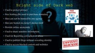 Bright side of Dark web
• Used to protect privacy
• Free hosting (No need to purchase domains)
• Sites can not be banned by any agency
• Sites are hosted on owner’s device itself
• Provide online anonymity
• Used to share sensitive information.
• Used for Reporting corruption or abuse
• Used to publish blogs without revealing identity
• Used to access blocked content and websites
 