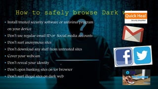 How to safely browse Dark web
• Install trusted security software or antivirus program
on your device
• Don’t use regular email ID or Social media accounts
• Don’t surf anonymous sites
• Don’t download any stuff from untrusted sites
• Cover your webcam
• Don’t reveal your identity
• Don’t open banking sites on tor browser
• Don’t surf illegal sites on dark web
 