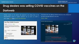 Drug dealers was selling COVID vaccines on the
Darkweb
Multiple vendors on the darknet who appeared to be selling doses of the
Pfizer/BioNTech vaccine to global customers for as much as $1,300 a
piece.” wrote Gavin Butler. Source: VICE World News
D3PAK KUMAR (D3)
DIGITAL FORENSICS | CYBER INTELLIGENCE
DarkWeb Forensics : Overview
This threat actor was offering COVID19 Vaccine on the underground
for $250. Overnight deliveries in the USA.
Source : Sixgill
 