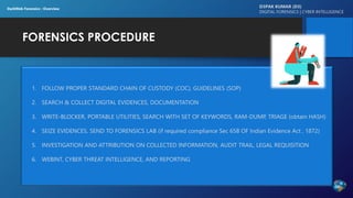 FORENSICS PROCEDURE
D3PAK KUMAR (D3)
DIGITAL FORENSICS | CYBER INTELLIGENCE
DarkWeb Forensics : Overview
1. FOLLOW PROPER STANDARD CHAIN OF CUSTODY (COC), GUIDELINES (SOP)
2. SEARCH & COLLECT DIGITAL EVIDENCES, DOCUMENTATION
3. WRITE-BLOCKER, PORTABLE UTILITIES, SEARCH WITH SET OF KEYWORDS, RAM-DUMP, TRIAGE (obtain HASH)
4. SEIZE EVIDENCES, SEND TO FORENSICS LAB (if required compliance Sec 65B OF Indian Evidence Act , 1872)
5. INVESTIGATION AND ATTRIBUTION ON COLLECTED INFORMATION, AUDIT TRAIL, LEGAL REQUISITION
6. WEBINT, CYBER THREAT INTELLIGENCE, AND REPORTING
 
