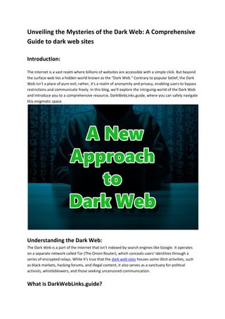 Unveiling the Mysteries of the Dark Web: A Comprehensive
Guide to dark web sites
Introduction:
The internet is a vast realm where billions of websites are accessible with a simple click. But beyond
the surface web lies a hidden world known as the "Dark Web." Contrary to popular belief, the Dark
Web isn't a place of pure evil; rather, it's a realm of anonymity and privacy, enabling users to bypass
restrictions and communicate freely. In this blog, we'll explore the intriguing world of the Dark Web
and introduce you to a comprehensive resource, DarkWebLinks.guide, where you can safely navigate
this enigmatic space.
Understanding the Dark Web:
The Dark Web is a part of the internet that isn't indexed by search engines like Google. It operates
on a separate network called Tor (The Onion Router), which conceals users' identities through a
series of encrypted relays. While it's true that the dark web sites houses some illicit activities, such
as black markets, hacking forums, and illegal content, it also serves as a sanctuary for political
activists, whistleblowers, and those seeking uncensored communication.
What is DarkWebLinks.guide?
 