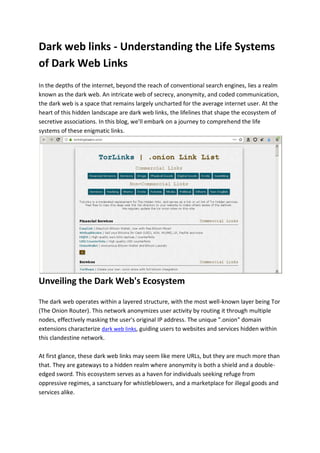 Dark web links - Understanding the Life Systems
of Dark Web Links
In the depths of the internet, beyond the reach of conventional search engines, lies a realm
known as the dark web. An intricate web of secrecy, anonymity, and coded communication,
the dark web is a space that remains largely uncharted for the average internet user. At the
heart of this hidden landscape are dark web links, the lifelines that shape the ecosystem of
secretive associations. In this blog, we'll embark on a journey to comprehend the life
systems of these enigmatic links.
Unveiling the Dark Web's Ecosystem
The dark web operates within a layered structure, with the most well-known layer being Tor
(The Onion Router). This network anonymizes user activity by routing it through multiple
nodes, effectively masking the user's original IP address. The unique ".onion" domain
extensions characterize dark web links, guiding users to websites and services hidden within
this clandestine network.
At first glance, these dark web links may seem like mere URLs, but they are much more than
that. They are gateways to a hidden realm where anonymity is both a shield and a double-
edged sword. This ecosystem serves as a haven for individuals seeking refuge from
oppressive regimes, a sanctuary for whistleblowers, and a marketplace for illegal goods and
services alike.
 