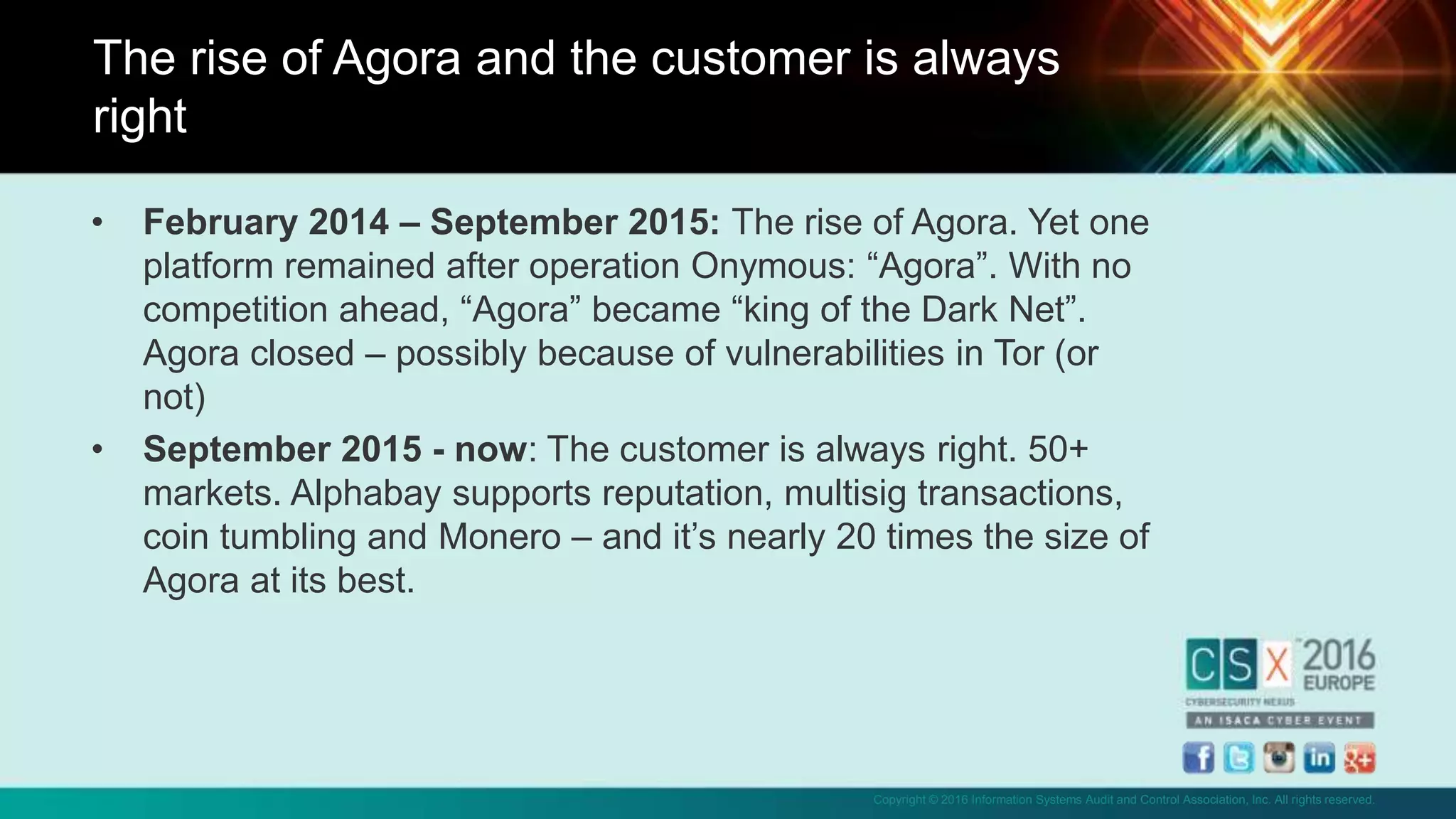 Copyright © 2016 Information Systems Audit and Control Association, Inc. All rights reserved.
• February 2014 – September 2015: The rise of Agora. Yet one
platform remained after operation Onymous: “Agora”. With no
competition ahead, “Agora” became “king of the Dark Net”.
Agora closed – possibly because of vulnerabilities in Tor (or
not)
• September 2015 - now: The customer is always right. 50+
markets. Alphabay supports reputation, multisig transactions,
coin tumbling and Monero – and it’s nearly 20 times the size of
Agora at its best.
The rise of Agora and the customer is always
right
 
