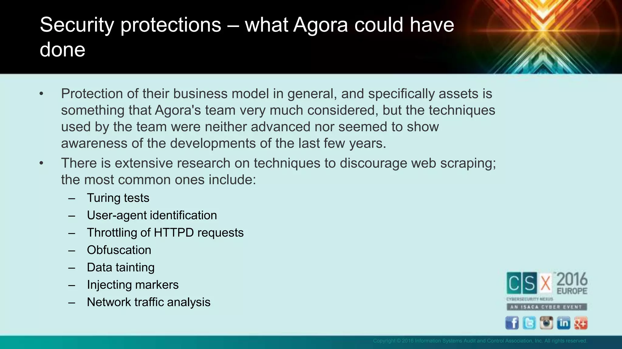 Copyright © 2016 Information Systems Audit and Control Association, Inc. All rights reserved.
• Protection of their business model in general, and specifically assets is
something that Agora's team very much considered, but the techniques
used by the team were neither advanced nor seemed to show
awareness of the developments of the last few years.
• There is extensive research on techniques to discourage web scraping;
the most common ones include:
– Turing tests
– User-agent identification
– Throttling of HTTPD requests
– Obfuscation
– Data tainting
– Injecting markers
– Network traffic analysis
Security protections – what Agora could have
done
 
