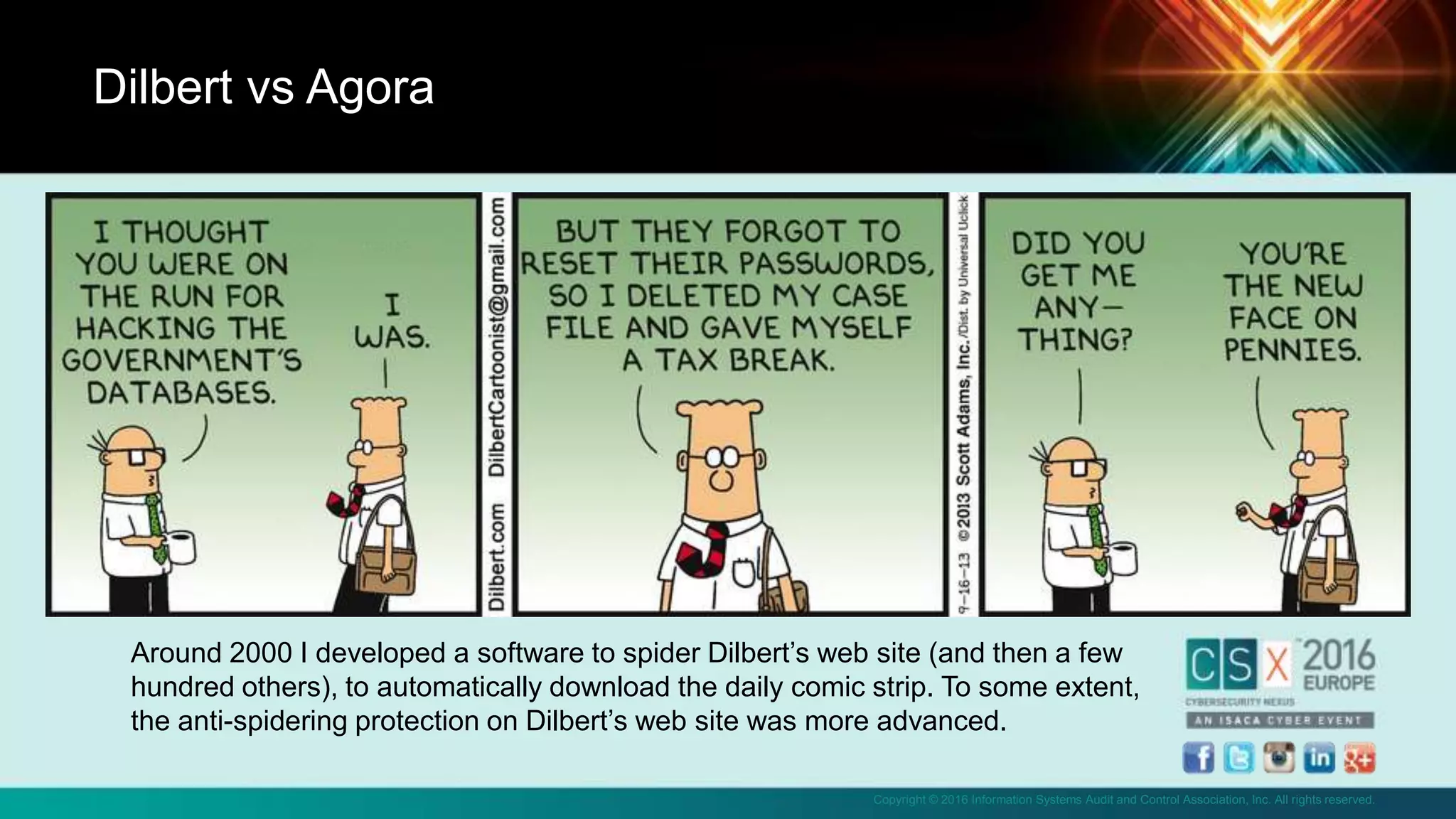 Copyright © 2016 Information Systems Audit and Control Association, Inc. All rights reserved.
• I
Dilbert vs Agora
Around 2000 I developed a software to spider Dilbert’s web site (and then a few
hundred others), to automatically download the daily comic strip. To some extent,
the anti-spidering protection on Dilbert’s web site was more advanced.
 
