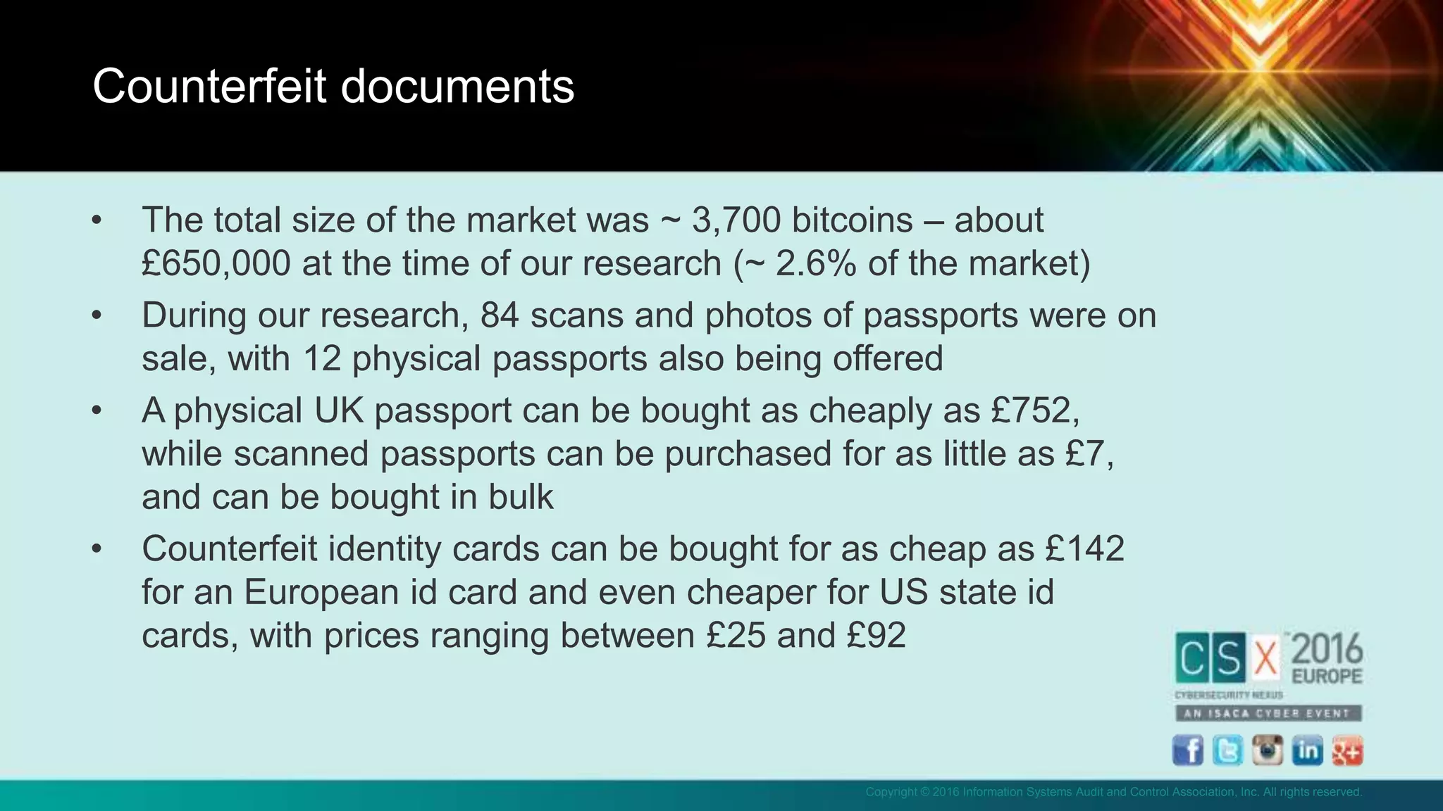 Copyright © 2016 Information Systems Audit and Control Association, Inc. All rights reserved.
• The total size of the market was ~ 3,700 bitcoins – about
£650,000 at the time of our research (~ 2.6% of the market)
• During our research, 84 scans and photos of passports were on
sale, with 12 physical passports also being offered
• A physical UK passport can be bought as cheaply as £752,
while scanned passports can be purchased for as little as £7,
and can be bought in bulk
• Counterfeit identity cards can be bought for as cheap as £142
for an European id card and even cheaper for US state id
cards, with prices ranging between £25 and £92
Counterfeit documents
 