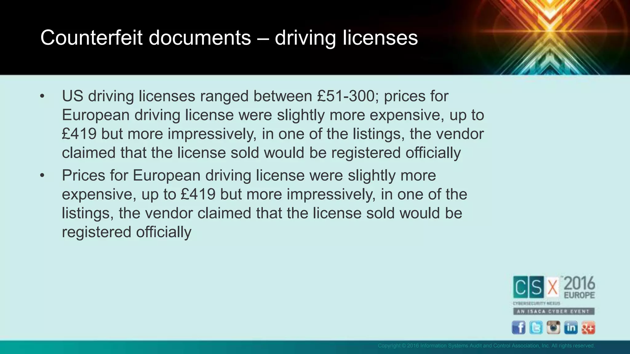 Copyright © 2016 Information Systems Audit and Control Association, Inc. All rights reserved.
• US driving licenses ranged between £51-300; prices for
European driving license were slightly more expensive, up to
£419 but more impressively, in one of the listings, the vendor
claimed that the license sold would be registered officially
• Prices for European driving license were slightly more
expensive, up to £419 but more impressively, in one of the
listings, the vendor claimed that the license sold would be
registered officially
Counterfeit documents – driving licenses
 