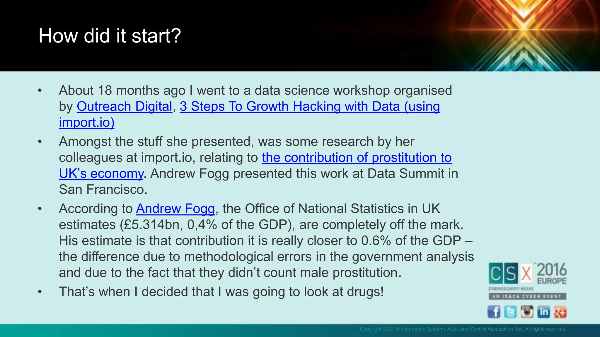 Copyright © 2016 Information Systems Audit and Control Association, Inc. All rights reserved.
• About 18 months ago I went to a data science workshop organised
by Outreach Digital, 3 Steps To Growth Hacking with Data (using
import.io)
• Amongst the stuff she presented, was some research by her
colleagues at import.io, relating to the contribution of prostitution to
UK’s economy. Andrew Fogg presented this work at Data Summit in
San Francisco.
• According to Andrew Fogg, the Office of National Statistics in UK
estimates (£5.314bn, 0,4% of the GDP), are completely off the mark.
His estimate is that contribution it is really closer to 0.6% of the GDP –
the difference due to methodological errors in the government analysis
and due to the fact that they didn’t count male prostitution.
• That’s when I decided that I was going to look at drugs!
How did it start?
 