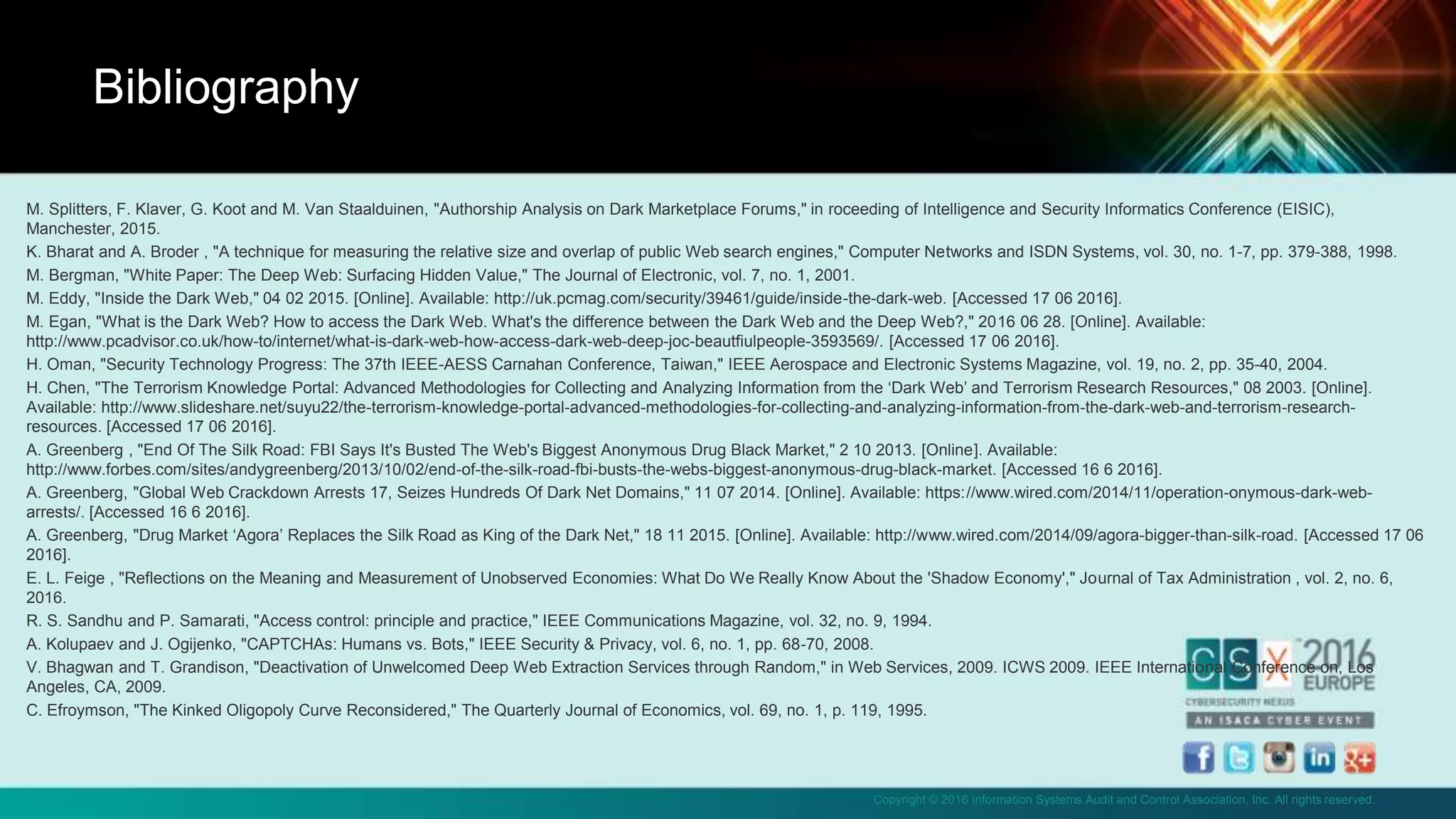Copyright © 2016 Information Systems Audit and Control Association, Inc. All rights reserved.
M. Splitters, F. Klaver, G. Koot and M. Van Staalduinen, "Authorship Analysis on Dark Marketplace Forums," in roceeding of Intelligence and Security Informatics Conference (EISIC),
Manchester, 2015.
K. Bharat and A. Broder , "A technique for measuring the relative size and overlap of public Web search engines," Computer Networks and ISDN Systems, vol. 30, no. 1-7, pp. 379-388, 1998.
M. Bergman, "White Paper: The Deep Web: Surfacing Hidden Value," The Journal of Electronic, vol. 7, no. 1, 2001.
M. Eddy, "Inside the Dark Web," 04 02 2015. [Online]. Available: http://uk.pcmag.com/security/39461/guide/inside-the-dark-web. [Accessed 17 06 2016].
M. Egan, "What is the Dark Web? How to access the Dark Web. What's the difference between the Dark Web and the Deep Web?," 2016 06 28. [Online]. Available:
http://www.pcadvisor.co.uk/how-to/internet/what-is-dark-web-how-access-dark-web-deep-joc-beautfiulpeople-3593569/. [Accessed 17 06 2016].
H. Oman, "Security Technology Progress: The 37th IEEE-AESS Carnahan Conference, Taiwan," IEEE Aerospace and Electronic Systems Magazine, vol. 19, no. 2, pp. 35-40, 2004.
H. Chen, "The Terrorism Knowledge Portal: Advanced Methodologies for Collecting and Analyzing Information from the ‘Dark Web’ and Terrorism Research Resources," 08 2003. [Online].
Available: http://www.slideshare.net/suyu22/the-terrorism-knowledge-portal-advanced-methodologies-for-collecting-and-analyzing-information-from-the-dark-web-and-terrorism-research-
resources. [Accessed 17 06 2016].
A. Greenberg , "End Of The Silk Road: FBI Says It's Busted The Web's Biggest Anonymous Drug Black Market," 2 10 2013. [Online]. Available:
http://www.forbes.com/sites/andygreenberg/2013/10/02/end-of-the-silk-road-fbi-busts-the-webs-biggest-anonymous-drug-black-market. [Accessed 16 6 2016].
A. Greenberg, "Global Web Crackdown Arrests 17, Seizes Hundreds Of Dark Net Domains," 11 07 2014. [Online]. Available: https://www.wired.com/2014/11/operation-onymous-dark-web-
arrests/. [Accessed 16 6 2016].
A. Greenberg, "Drug Market ‘Agora’ Replaces the Silk Road as King of the Dark Net," 18 11 2015. [Online]. Available: http://www.wired.com/2014/09/agora-bigger-than-silk-road. [Accessed 17 06
2016].
E. L. Feige , "Reflections on the Meaning and Measurement of Unobserved Economies: What Do We Really Know About the 'Shadow Economy'," Journal of Tax Administration , vol. 2, no. 6,
2016.
R. S. Sandhu and P. Samarati, "Access control: principle and practice," IEEE Communications Magazine, vol. 32, no. 9, 1994.
A. Kolupaev and J. Ogijenko, "CAPTCHAs: Humans vs. Bots," IEEE Security & Privacy, vol. 6, no. 1, pp. 68-70, 2008.
V. Bhagwan and T. Grandison, "Deactivation of Unwelcomed Deep Web Extraction Services through Random," in Web Services, 2009. ICWS 2009. IEEE International Conference on, Los
Angeles, CA, 2009.
C. Efroymson, "The Kinked Oligopoly Curve Reconsidered," The Quarterly Journal of Economics, vol. 69, no. 1, p. 119, 1995.
Bibliography
 