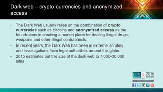 Copyright © 2016 Information Systems Audit and Control Association, Inc. All rights reserved.
• The Dark Web usually relies on the combination of crypto
currencies such as bitcoins and anonymized access as the
foundations in creating a market place for dealing illegal drugs,
weapons and other illegal contrabands.
• In recent years, the Dark Web has been in extreme scrutiny
and investigations from legal authorities around the globe.
• 2015 estimates put the size of the dark web to 7,000-30,000
sites
Dark web – crypto currencies and anonymized
access
 