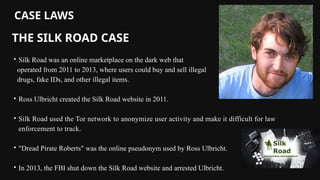 Silk Road was an online marketplace on the dark web that
operated from 2011 to 2013, where users could buy and sell illegal
drugs, fake IDs, and other illegal items.
Ross Ulbricht created the Silk Road website in 2011.
Silk Road used the Tor network to anonymize user activity and make it difficult for law
enforcement to track.
"Dread Pirate Roberts" was the online pseudonym used by Ross Ulbricht.
In 2013, the FBI shut down the Silk Road website and arrested Ulbricht.
CASE LAWS
THE SILK ROAD CASE
 
