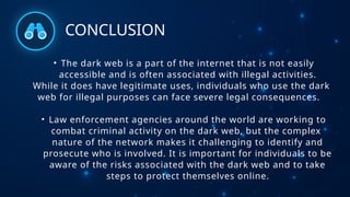 CONCLUSION
• The dark web is a part of the internet that is not easily
accessible and is often associated with illegal activities.
While it does have legitimate uses, individuals who use the dark
web for illegal purposes can face severe legal consequences.
• Law enforcement agencies around the world are working to
combat criminal activity on the dark web, but the complex
nature of the network makes it challenging to identify and
prosecute who is involved. It is important for individuals to be
aware of the risks associated with the dark web and to take
steps to protect themselves online.
 