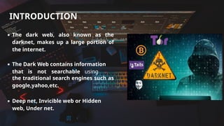 Tomas and Chloe
INTRODUCTION
The dark web, also known as the
darknet, makes up a large portion of
the internet.
The Dark Web contains information
that is not searchable using
the traditional search engines such as
google,yahoo,etc.
Deep net, Invicible web or Hidden
web, Under net.
 