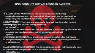 RISKY CONTENTS THAT ARE FOUND IN DARK WEB
1. ILLEGAL GOODS AND SERVICES: The dark web is known for hosting
marketplaces where users can buy and sell illegal goods and services, such as
drugs, weapons, counterfeit documents, stolen credit card information, and
hacking tools.
2. ADULT CONTENT: There are also sites on the dark web that host adult content,
including
pornography and extreme or illegal forms of
pornography.
3. POLITICAL AND EXTREMIST CONTENT: The dark web is often used by individuals and
groups to share and promote extremist ideologies and political
agendas.
4. WHISTLEBLOWER SITES: There are sites on the dark web that allow individuals
to anonymously report illegal or unethical activities, often targeted at governments
or corporations.
5. ANONYMOUS COMMUNICATION: The dark web is also used by individuals who want
to communicate anonymously, such as journalists, activists, and
whistleblowers.
 