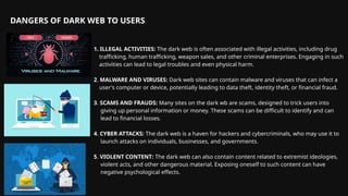 1. ILLEGAL ACTIVITIES: The dark web is often associated with illegal activities, including drug
trafficking, human trafficking, weapon sales, and other criminal enterprises. Engaging in such
activities can lead to legal troubles and even physical harm.
2. MALWARE AND VIRUSES: Dark web sites can contain malware and viruses that can infect a
user's computer or device, potentially leading to data theft, identity theft, or financial fraud.
3. SCAMS AND FRAUDS: Many sites on the dark wb are scams, designed to trick users into
giving up personal information or money. These scams can be difficult to identify and can
lead to financial losses.
4. CYBER ATTACKS: The dark web is a haven for hackers and cybercriminals, who may use it to
launch attacks on individuals, businesses, and governments.
5. VIOLENT CONTENT: The dark web can also contain content related to extremist ideologies,
violent acts, and other dangerous material. Exposing oneself to such content can have
negative psychological effects.
DANGERS OF DARK WEB TO USERS
 