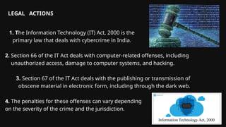 1. The Information Technology (IT) Act, 2000 is the
primary law that deals with cybercrime in India.
2. Section 66 of the IT Act deals with computer-related offenses, including
unauthorized access, damage to computer systems, and hacking.
3. Section 67 of the IT Act deals with the publishing or transmission of
obscene material in electronic form, including through the dark web.
4. The penalties for these offenses can vary depending
on the severity of the crime and the jurisdiction.
LEGAL ACTIONS
 