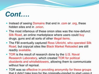 Cont….
 Instead of seeing Domains that end in .com or .org, these
hidden sites end in .onion.
 The most infamous of these onion sites was the now-defunct
Silk Road, an online marketplace where users could buy
drugs, guns and all sorts of other illegal items.
 The FBI eventually captured Ross Ulbricht, who operated Silk
Road, but copycat sites like Black Market Reloaded are still
readily available.
 TOR is the result of research done by the U.S. Naval
Research Laboratory, which created TOR for political
dissidents and whistleblowers, allowing them to communicate
without fear of reprisal.
 TOR was so effective in providing anonymity for these groups
 