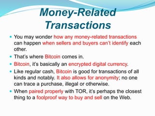 Money-Related
Transactions
 You may wonder how any money-related transactions
can happen when sellers and buyers can’t identify each
other.
 That’s where Bitcoin comes in.
 Bitcoin, it’s basically an encrypted digital currency.
 Like regular cash, Bitcoin is good for transactions of all
kinds and notably. It also allows for anonymity; no one
can trace a purchase, illegal or otherwise.
 When paired properly with TOR, it’s perhaps the closest
thing to a foolproof way to buy and sell on the Web.
 