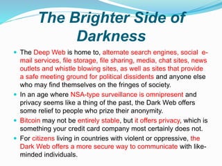 The Brighter Side of
Darkness
 The Deep Web is home to, alternate search engines, social e-
mail services, file storage, file sharing, media, chat sites, news
outlets and whistle blowing sites, as well as sites that provide
a safe meeting ground for political dissidents and anyone else
who may find themselves on the fringes of society.
 In an age where NSA-type surveillance is omnipresent and
privacy seems like a thing of the past, the Dark Web offers
some relief to people who prize their anonymity.
 Bitcoin may not be entirely stable, but it offers privacy, which is
something your credit card company most certainly does not.
 For citizens living in countries with violent or oppressive, the
Dark Web offers a more secure way to communicate with like-
minded individuals.
 