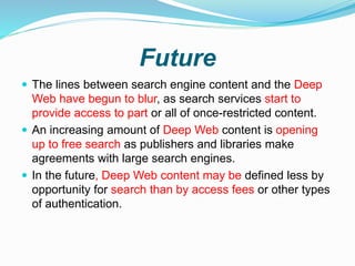Future
 The lines between search engine content and the Deep
Web have begun to blur, as search services start to
provide access to part or all of once-restricted content.
 An increasing amount of Deep Web content is opening
up to free search as publishers and libraries make
agreements with large search engines.
 In the future, Deep Web content may be defined less by
opportunity for search than by access fees or other types
of authentication.
 
