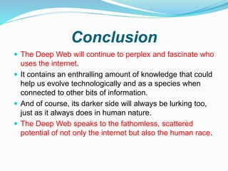 Conclusion
 The Deep Web will continue to perplex and fascinate who
uses the internet.
 It contains an enthralling amount of knowledge that could
help us evolve technologically and as a species when
connected to other bits of information.
 And of course, its darker side will always be lurking too,
just as it always does in human nature.
 The Deep Web speaks to the fathomless, scattered
potential of not only the internet but also the human race.
 