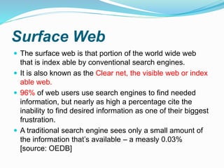 Surface Web
 The surface web is that portion of the world wide web
that is index able by conventional search engines.
 It is also known as the Clear net, the visible web or index
able web.
 96% of web users use search engines to find needed
information, but nearly as high a percentage cite the
inability to find desired information as one of their biggest
frustration.
 A traditional search engine sees only a small amount of
the information that’s available – a measly 0.03%
[source: OEDB]
 