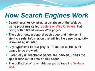 How Search Engines Work
 Search engines construct a database of the Web by
using programs called Spiders or Web Crawlers that
being with a list of known Web pages.
 The spider gets a copy of each page and indexes, it
storing useful information that will let the page be quickly
retrieved again later.
 Any hyperlinks to new pages are added to the list of
pages to be crawled.
 Eventually all reachable pages are indexed, unless the
spider runs out of time or disk space.
 The collection of reachable pages defines the Surface
Web.
 
