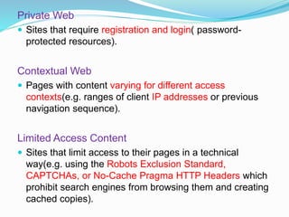 Private Web
 Sites that require registration and login( password-
protected resources).
Contextual Web
 Pages with content varying for different access
contexts(e.g. ranges of client IP addresses or previous
navigation sequence).
Limited Access Content
 Sites that limit access to their pages in a technical
way(e.g. using the Robots Exclusion Standard,
CAPTCHAs, or No-Cache Pragma HTTP Headers which
prohibit search engines from browsing them and creating
cached copies).
 