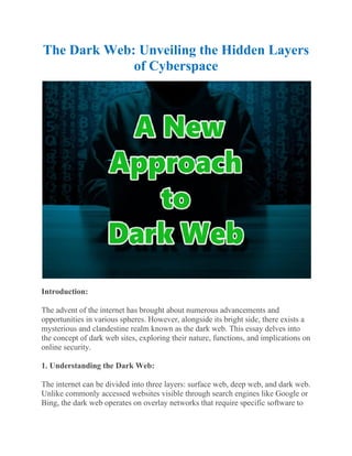 The Dark Web: Unveiling the Hidden Layers
of Cyberspace
Introduction:
The advent of the internet has brought about numerous advancements and
opportunities in various spheres. However, alongside its bright side, there exists a
mysterious and clandestine realm known as the dark web. This essay delves into
the concept of dark web sites, exploring their nature, functions, and implications on
online security.
1. Understanding the Dark Web:
The internet can be divided into three layers: surface web, deep web, and dark web.
Unlike commonly accessed websites visible through search engines like Google or
Bing, the dark web operates on overlay networks that require specific software to
 